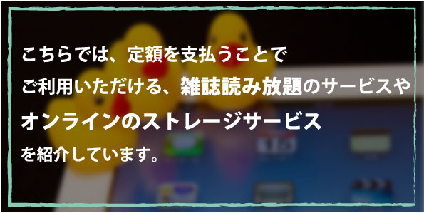 こちらでは、定額を支払うことでご利用いただける、雑誌読み放題のサービスやオンラインのストレージサービスを紹介しています。