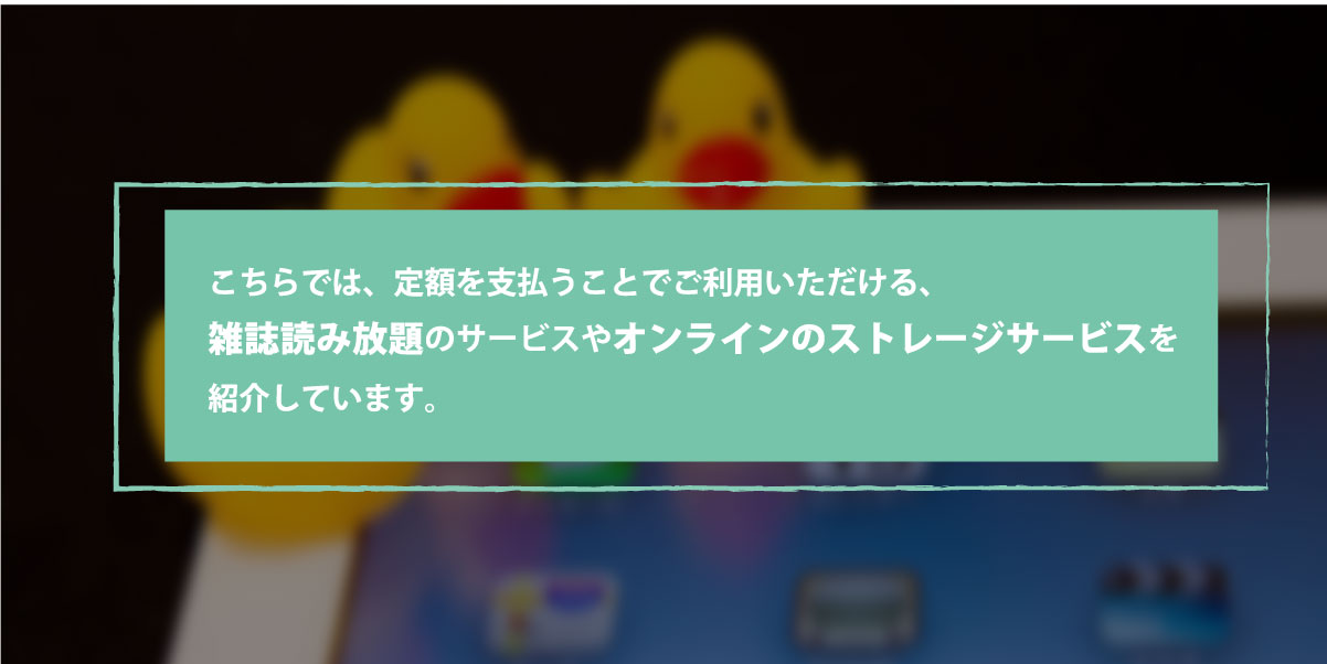 こちらでは、定額を支払うことでご利用いただける、雑誌読み放題のサービスやオンラインのストレージサービスを紹介しています。